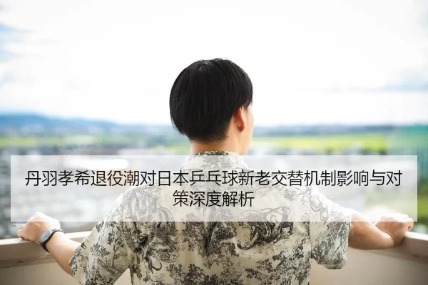 丹羽孝希退役潮对日本乒乓球新老交替机制影响与对策深度解析