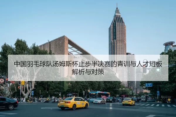 中国羽毛球队汤姆斯杯止步半决赛的青训与人才短板解析与对策