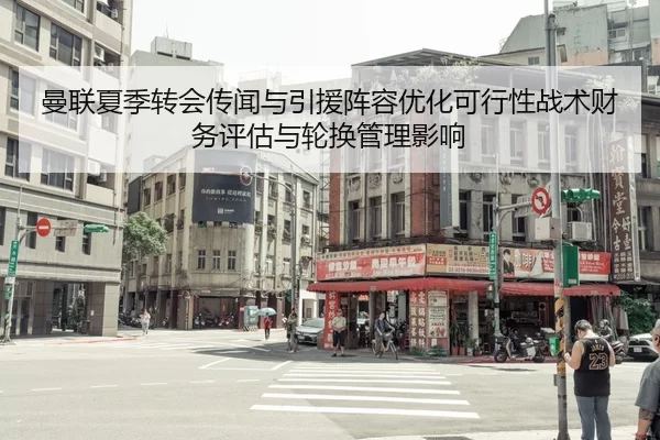 曼联夏季转会传闻与引援阵容优化可行性战术财务评估与轮换管理影响